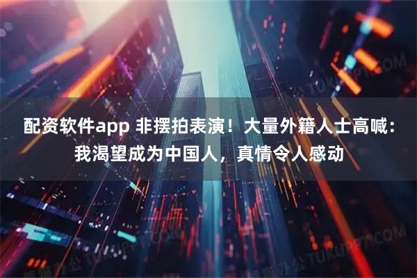 配资软件app 非摆拍表演！大量外籍人士高喊：我渴望成为中国人，真情令人感动