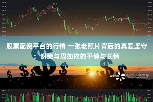 股票配资平台的行情 一张老照片背后的真爱坚守：谢荣与周如枚的平静与长情