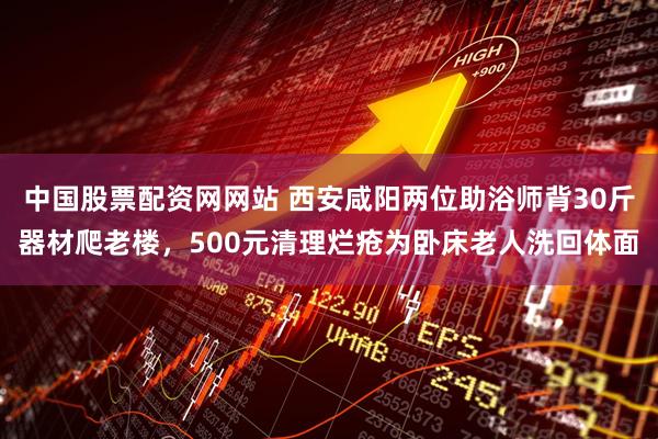 中国股票配资网网站 西安咸阳两位助浴师背30斤器材爬老楼，500元清理烂疮为卧床老人洗回体面