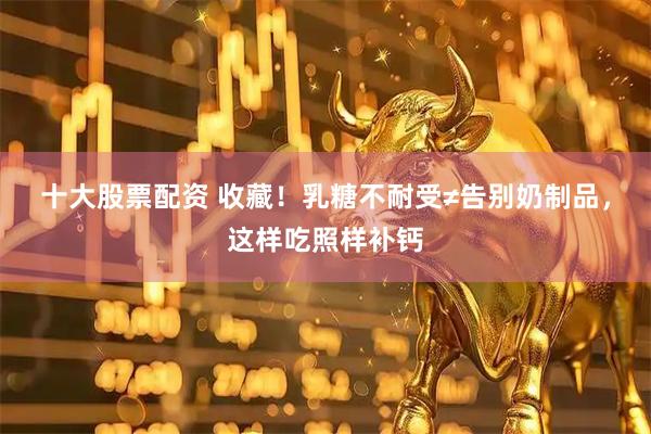 十大股票配资 收藏！乳糖不耐受≠告别奶制品，这样吃照样补钙