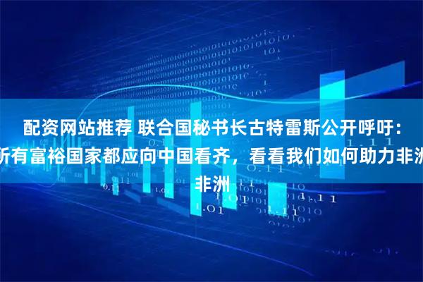 配资网站推荐 联合国秘书长古特雷斯公开呼吁：所有富裕国家都应向中国看齐，看看我们如何助力非洲
