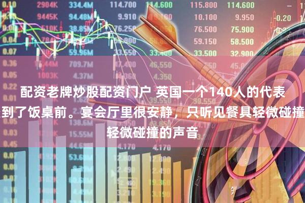 配资老牌炒股配资门户 英国一个140人的代表团，坐到了饭桌前。宴会厅里很安静，只听见餐具轻微碰撞的声音