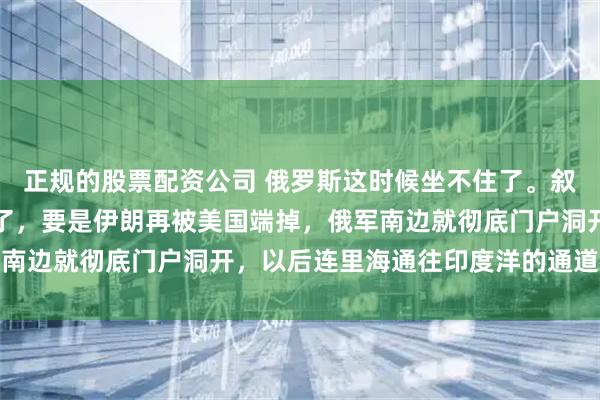 正规的股票配资公司 俄罗斯这时候坐不住了。叙利亚丢了，委内瑞拉没了，要是伊朗再被美国端掉，俄军南边就彻底门户洞开，以后连里海通往印度洋的通道都别想