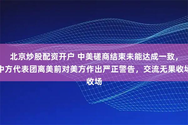 北京炒股配资开户 中美磋商结束未能达成一致，中方代表团离美前对美方作出严正警告，交流无果收场