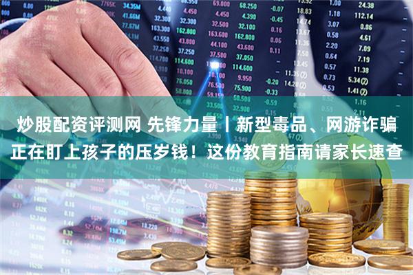 炒股配资评测网 先锋力量丨新型毒品、网游诈骗正在盯上孩子的压岁钱！这份教育指南请家长速查