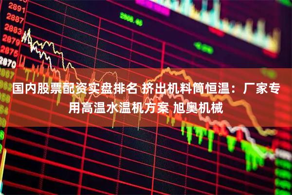 国内股票配资实盘排名 挤出机料筒恒温：厂家专用高温水温机方案 旭奥机械