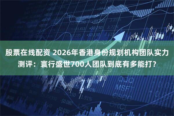 股票在线配资 2026年香港身份规划机构团队实力测评：寰行盛世700人团队到底有多能打？
