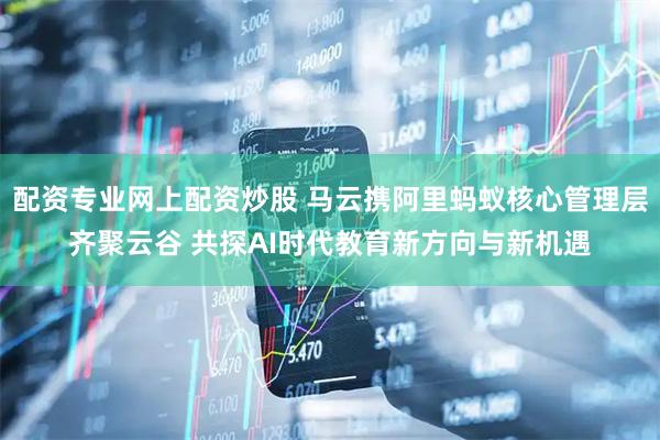 配资专业网上配资炒股 马云携阿里蚂蚁核心管理层齐聚云谷 共探AI时代教育新方向与新机遇