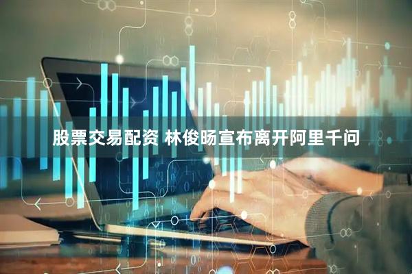 股票交易配资 林俊旸宣布离开阿里千问
