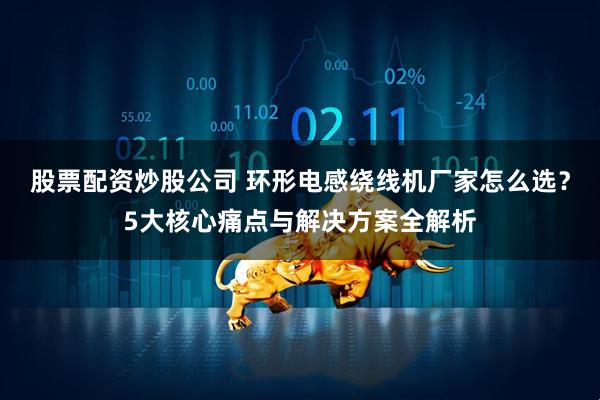 股票配资炒股公司 环形电感绕线机厂家怎么选？5大核心痛点与解决方案全解析