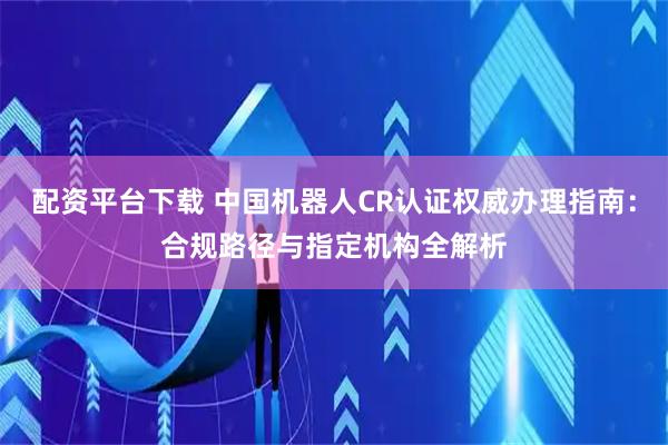 配资平台下载 中国机器人CR认证权威办理指南：合规路径与指定机构全解析
