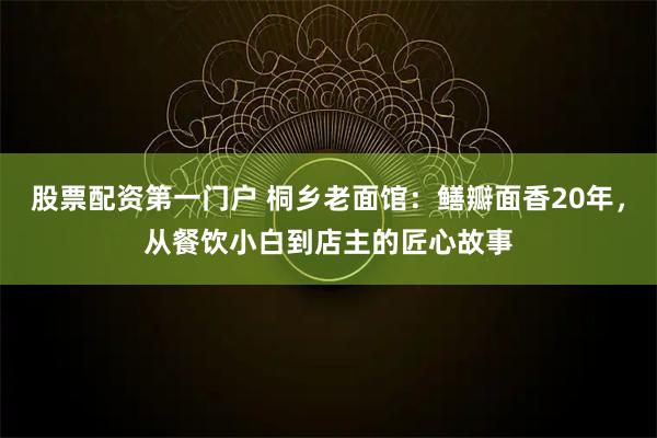 股票配资第一门户 桐乡老面馆：鳝瓣面香20年，从餐饮小白到店主的匠心故事