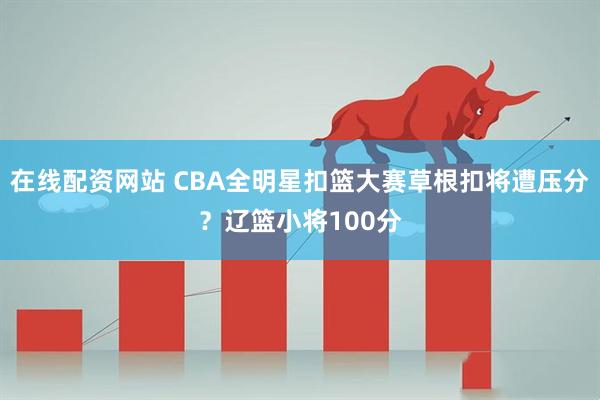 在线配资网站 CBA全明星扣篮大赛草根扣将遭压分？辽篮小将100分