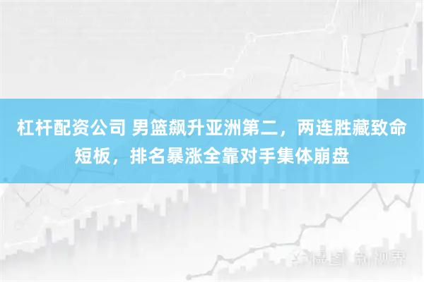 杠杆配资公司 男篮飙升亚洲第二，两连胜藏致命短板，排名暴涨全靠对手集体崩盘