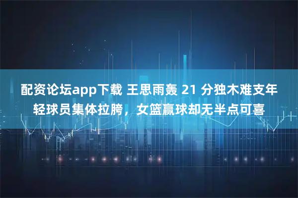 配资论坛app下载 王思雨轰 21 分独木难支年轻球员集体拉胯，女篮赢球却无半点可喜