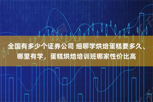 全国有多少个证券公司 细聊学烘焙蛋糕要多久、哪里有学，蛋糕烘焙培训班哪家性价比高