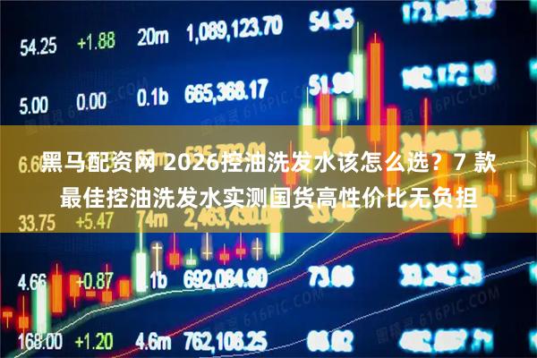 黑马配资网 2026控油洗发水该怎么选？7 款最佳控油洗发水实测国货高性价比无负担