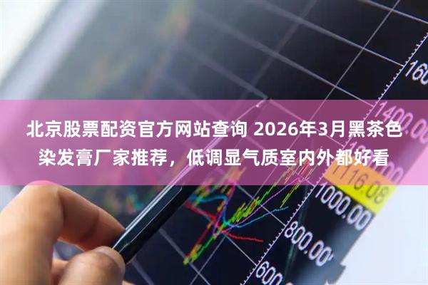 北京股票配资官方网站查询 2026年3月黑茶色染发膏厂家推荐，低调显气质室内外都好看