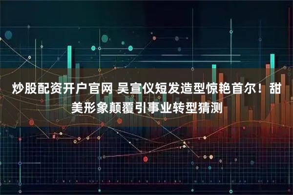 炒股配资开户官网 吴宣仪短发造型惊艳首尔！甜美形象颠覆引事业转型猜测