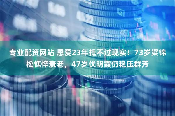 专业配资网站 恩爱23年抵不过现实！73岁梁锦松憔悴衰老，47岁伏明霞仍艳压群芳