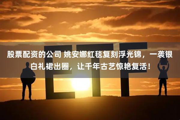 股票配资的公司 姚安娜红毯复刻浮光锦，一袭银白礼裙出圈，让千年古艺惊艳复活！