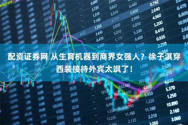 配资证券网 从生育机器到商界女强人？徐子淇穿西装接待外宾太飒了！