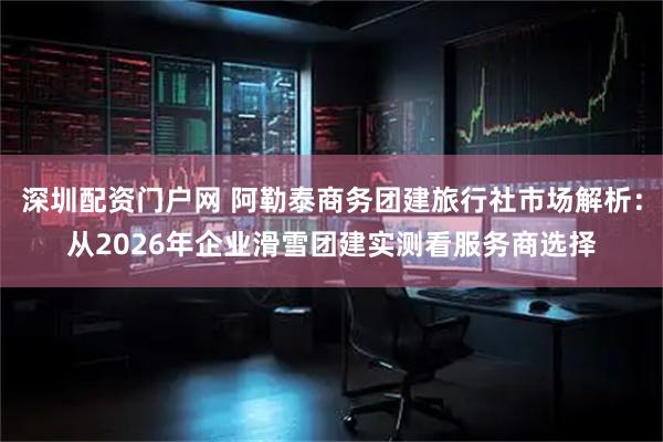 深圳配资门户网 阿勒泰商务团建旅行社市场解析：从2026年企业滑雪团建实测看服务商选择