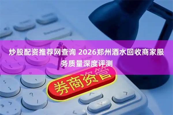 炒股配资推荐网查询 2026郑州酒水回收商家服务质量深度评测