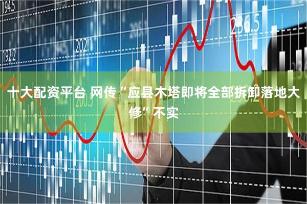 十大配资平台 网传“应县木塔即将全部拆卸落地大修”不实