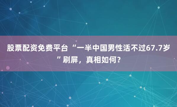 股票配资免费平台 “一半中国男性活不过67.7岁”刷屏，真相如何？