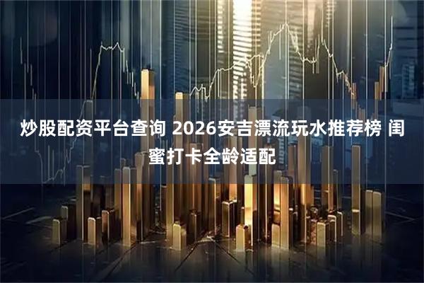 炒股配资平台查询 2026安吉漂流玩水推荐榜 闺蜜打卡全龄适配