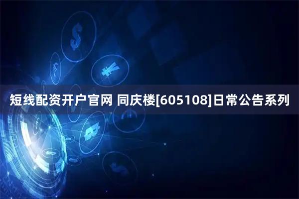 短线配资开户官网 同庆楼[605108]日常公告系列