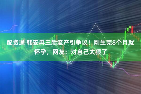 配资通 韩安冉三胎流产引争议！刚生完8个月就怀孕，网友：对自己太狠了
