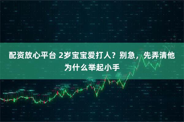 配资放心平台 2岁宝宝爱打人？别急，先弄清他为什么举起小手