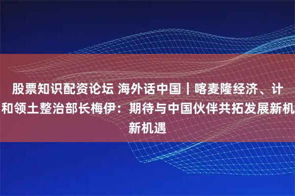 股票知识配资论坛 海外话中国｜喀麦隆经济、计划和领土整治部长梅伊：期待与中国伙伴共拓发展新机遇