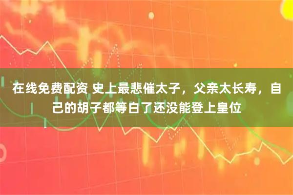 在线免费配资 史上最悲催太子，父亲太长寿，自己的胡子都等白了还没能登上皇位