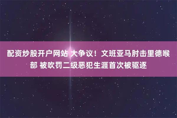 配资炒股开户网站 大争议！文班亚马肘击里德喉部 被吹罚二级恶犯生涯首次被驱逐