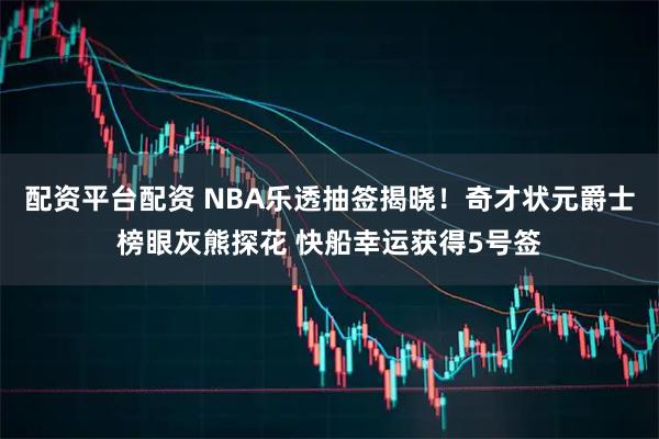 配资平台配资 NBA乐透抽签揭晓！奇才状元爵士榜眼灰熊探花 快船幸运获得5号签