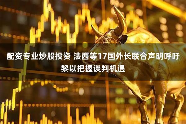 配资专业炒股投资 法西等17国外长联合声明呼吁黎以把握谈判机遇