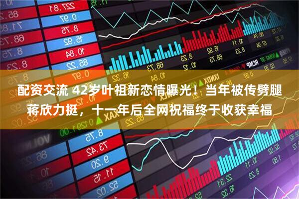 配资交流 42岁叶祖新恋情曝光！当年被传劈腿蒋欣力挺，十一年后全网祝福终于收获幸福