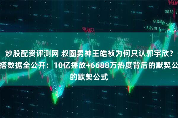 炒股配资评测网 叔圈男神王皓祯为何只认郭宇欣？三搭数据全公开：10亿播放+6688万热度背后的默契公式