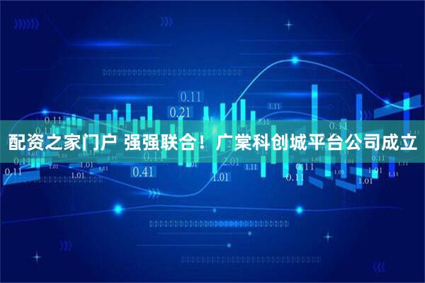 配资之家门户 强强联合！广棠科创城平台公司成立