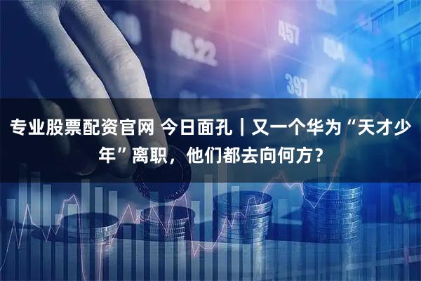专业股票配资官网 今日面孔｜又一个华为“天才少年”离职，他们都去向何方？