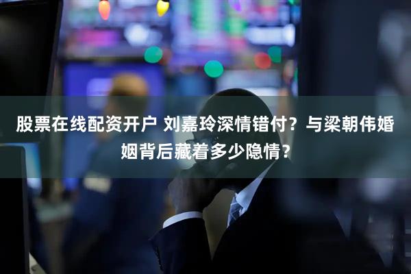股票在线配资开户 刘嘉玲深情错付？与梁朝伟婚姻背后藏着多少隐情？
