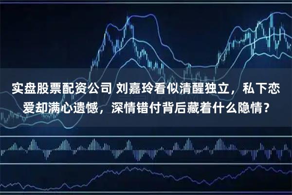 实盘股票配资公司 刘嘉玲看似清醒独立，私下恋爱却满心遗憾，深情错付背后藏着什么隐情？